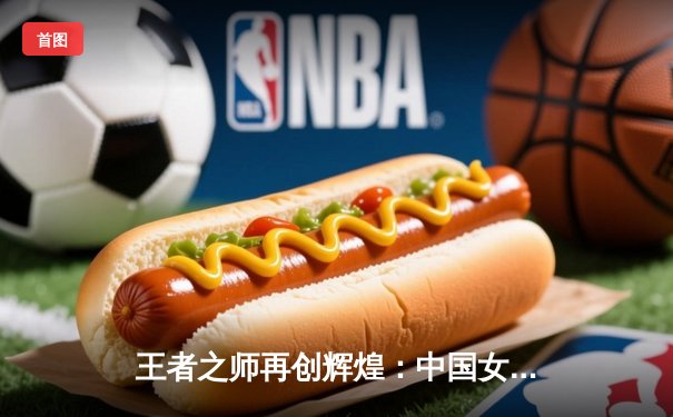 王者之师再创辉煌：中国女排世锦赛力克巴西勇夺冠军