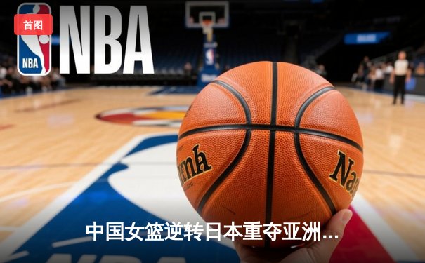 中国女篮逆转日本重夺亚洲杯冠军，韩旭斩获MVP