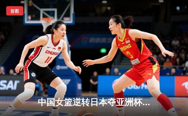中国女篮逆转日本夺亚洲杯冠军，韩旭23+15荣膺MVP