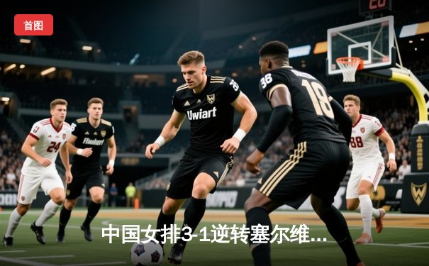 中国女排3-1逆转塞尔维亚 朱婷狂砍28分率队夺世联赛开门红