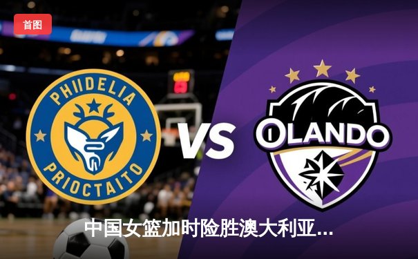 中国女篮加时险胜澳大利亚 李梦26分主宰比赛