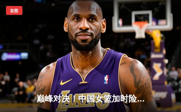 巅峰对决！中国女篮加时险胜澳大利亚 李梦28分献绝命三分