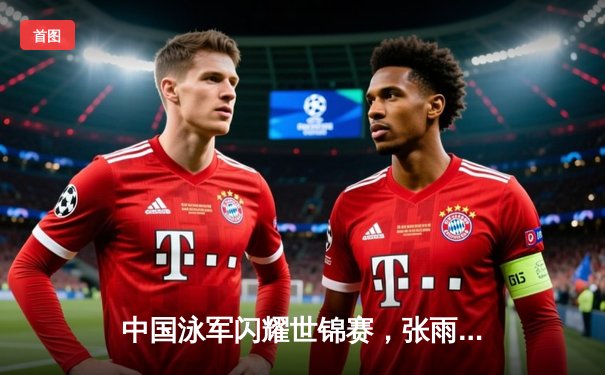 中国泳军闪耀世锦赛，张雨霏200米蝶泳夺金创赛季最佳