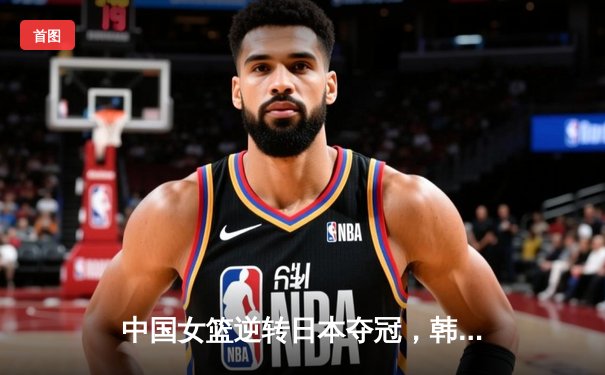 中国女篮逆转日本夺冠，韩旭23分12篮板荣膺MVP