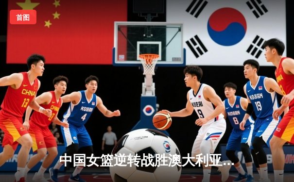 中国女篮逆转战胜澳大利亚 李月汝28分15篮板闪耀国际赛场