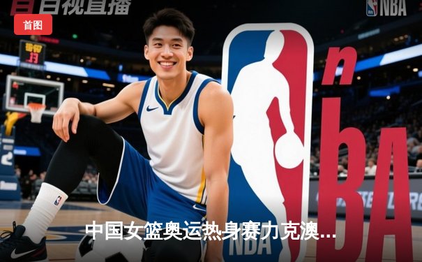 中国女篮奥运热身赛力克澳大利亚，李梦狂砍28分率队逆转