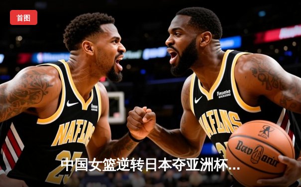 中国女篮逆转日本夺亚洲杯冠军 韩旭23+15荣膺MVP