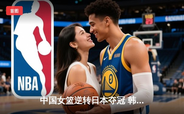 中国女篮逆转日本夺冠 韩旭23分15篮板荣膺MVP