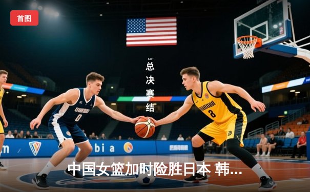 中国女篮加时险胜日本 韩旭23+15制霸内线锁定奥运资格
