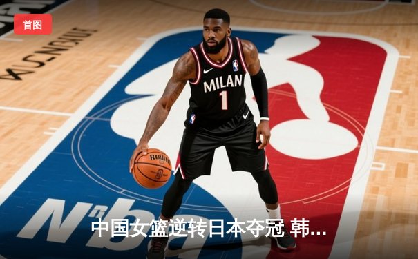 中国女篮逆转日本夺冠 韩旭23分制胜封盖锁定亚洲杯