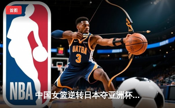 中国女篮逆转日本夺亚洲杯冠军 韩旭23+15荣膺MVP