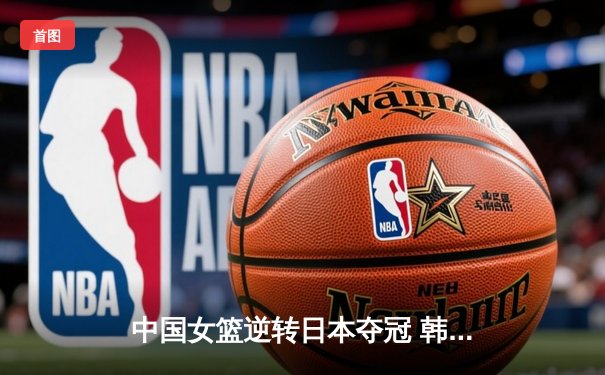 中国女篮逆转日本夺冠 韩旭23分15篮板荣膺MVP