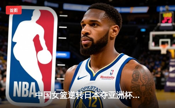 中国女篮逆转日本夺亚洲杯冠军 韩旭23+15荣膺MVP