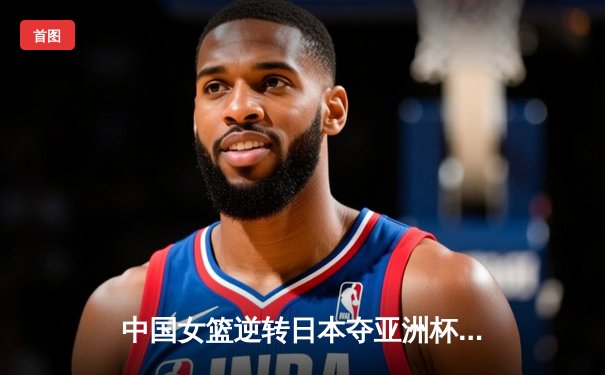 中国女篮逆转日本夺亚洲杯冠军 韩旭23+15荣膺MVP