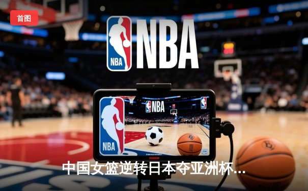 中国女篮逆转日本夺亚洲杯冠军 韩旭23+15荣膺MVP