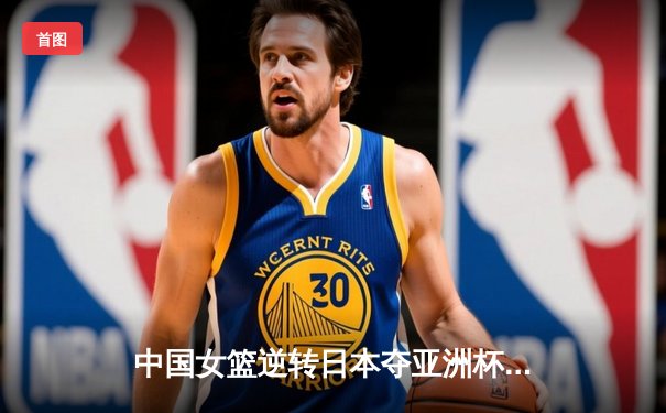 中国女篮逆转日本夺亚洲杯冠军 韩旭23+15荣膺MVP