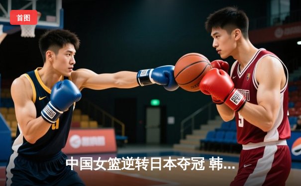 中国女篮逆转日本夺冠 韩旭23分15篮板荣膺MVP