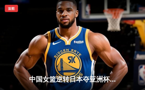 中国女篮逆转日本夺亚洲杯冠军 韩旭23+15荣膺MVP