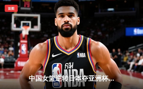 中国女篮逆转日本夺亚洲杯冠军 韩旭23+15荣膺MVP