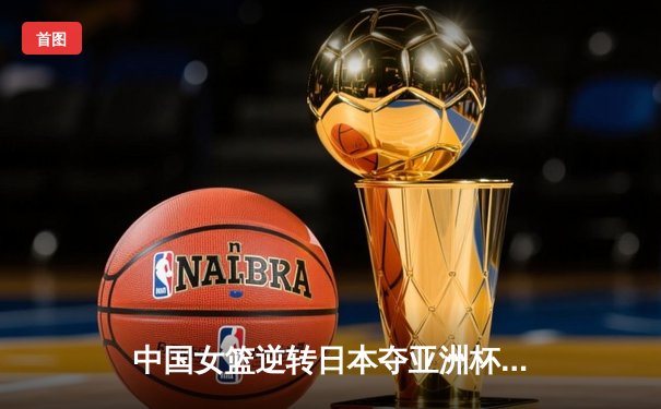 中国女篮逆转日本夺亚洲杯冠军 韩旭23+15荣膺MVP