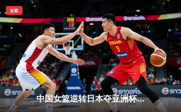中国女篮逆转日本夺亚洲杯冠军 韩旭23+15荣膺MVP