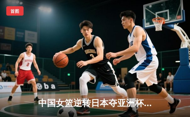 中国女篮逆转日本夺亚洲杯冠军 韩旭23+15荣膺MVP