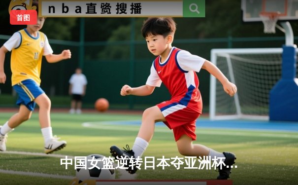 中国女篮逆转日本夺亚洲杯冠军 韩旭23+15荣膺MVP